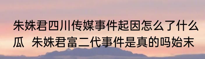 朱姝君四川传媒事件起因怎么了什么瓜  朱姝君富二代事件是真的吗始末