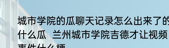 城市学院的瓜聊天记录怎么出来了的什么瓜  兰州城市学院吉德才让视频事件什么梗