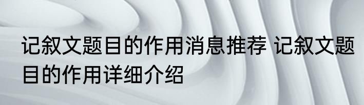 记叙文题目的作用消息推荐 记叙文题目的作用详细介绍