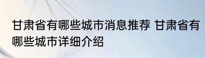 甘肃省有哪些城市消息推荐 甘肃省有哪些城市详细介绍