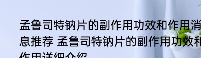 孟鲁司特钠片的副作用功效和作用消息推荐 孟鲁司特钠片的副作用功效和作用详细介绍