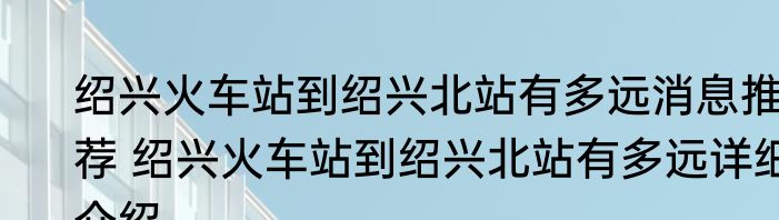 绍兴火车站到绍兴北站有多远消息推荐 绍兴火车站到绍兴北站有多远详细介绍