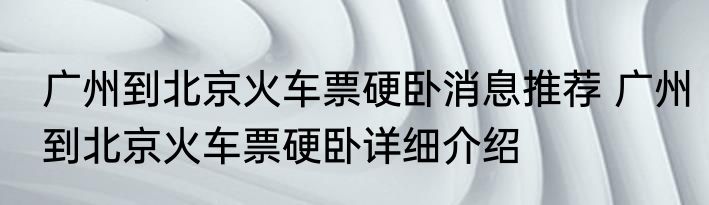 广州到北京火车票硬卧消息推荐 广州到北京火车票硬卧详细介绍