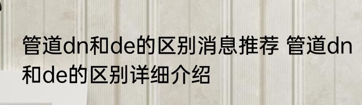 管道dn和de的区别消息推荐 管道dn和de的区别详细介绍