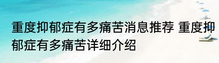 重度抑郁症有多痛苦消息推荐 重度抑郁症有多痛苦详细介绍