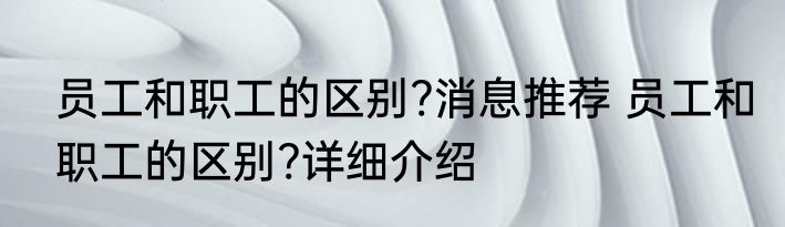 员工和职工的区别?消息推荐 员工和职工的区别?详细介绍