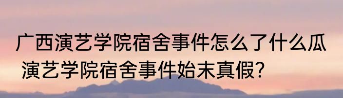 广西演艺学院宿舍事件怎么了什么瓜   演艺学院宿舍事件始末真假？