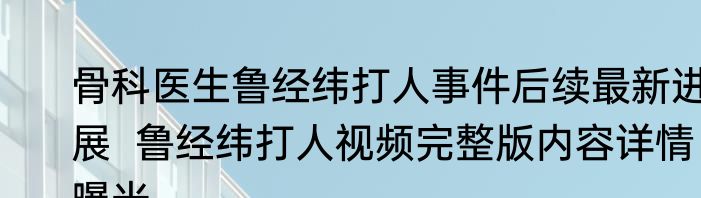 骨科医生鲁经纬打人事件后续最新进展  鲁经纬打人视频完整版内容详情曝光