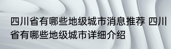 四川省有哪些地级城市消息推荐 四川省有哪些地级城市详细介绍