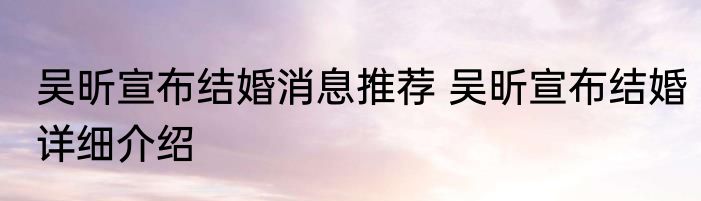 吴昕宣布结婚消息推荐 吴昕宣布结婚详细介绍