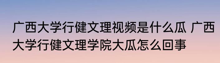 广西大学行健文理视频是什么瓜 广西大学行健文理学院大瓜怎么回事