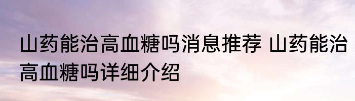 山药能治高血糖吗消息推荐 山药能治高血糖吗详细介绍