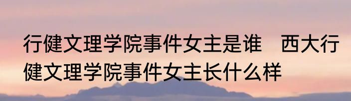 行健文理学院事件女主是谁   西大行健文理学院事件女主长什么样