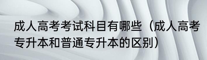 成人高考考试科目有哪些（成人高考专升本和普通专升本的区别）