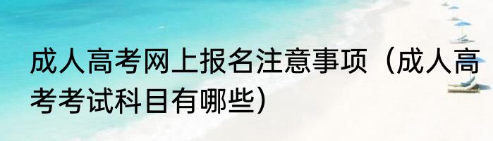 成人高考网上报名注意事项（成人高考考试科目有哪些）