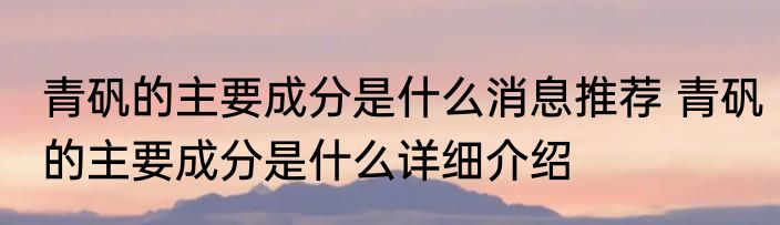 青矾的主要成分是什么消息推荐 青矾的主要成分是什么详细介绍