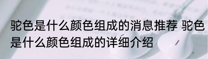 驼色是什么颜色组成的消息推荐 驼色是什么颜色组成的详细介绍