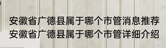 安徽省广德县属于哪个市管消息推荐 安徽省广德县属于哪个市管详细介绍