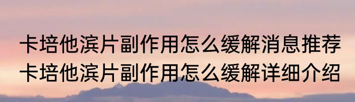 卡培他滨片副作用怎么缓解消息推荐 卡培他滨片副作用怎么缓解详细介绍