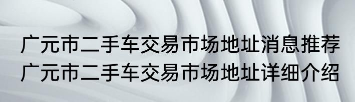 广元市二手车交易市场地址消息推荐 广元市二手车交易市场地址详细介绍
