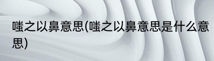 嗤之以鼻意思(嗤之以鼻意思是什么意思)