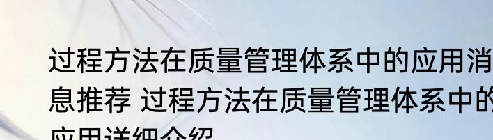 过程方法在质量管理体系中的应用消息推荐 过程方法在质量管理体系中的应用详细介绍