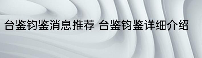 台鉴钧鉴消息推荐 台鉴钧鉴详细介绍