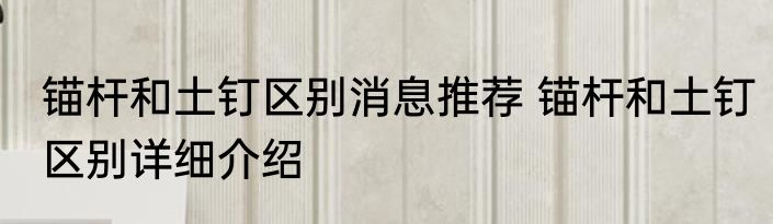 锚杆和土钉区别消息推荐 锚杆和土钉区别详细介绍