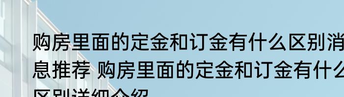 购房里面的定金和订金有什么区别消息推荐 购房里面的定金和订金有什么区别详细介绍