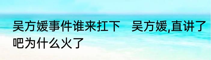 吴方媛事件谁来扛下   吴方媛,直讲了吧为什么火了