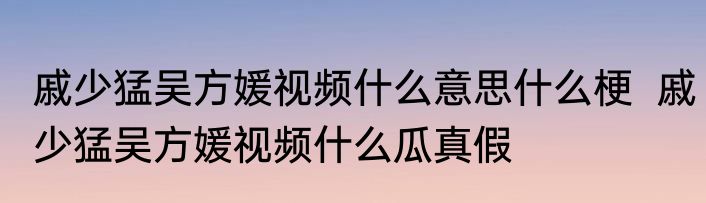 戚少猛吴方媛视频什么意思什么梗  戚少猛吴方媛视频什么瓜真假 