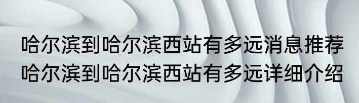 哈尔滨到哈尔滨西站有多远消息推荐 哈尔滨到哈尔滨西站有多远详细介绍