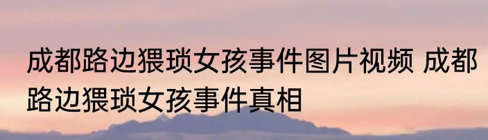 成都路边猥琐女孩事件图片视频 成都路边猥琐女孩事件真相