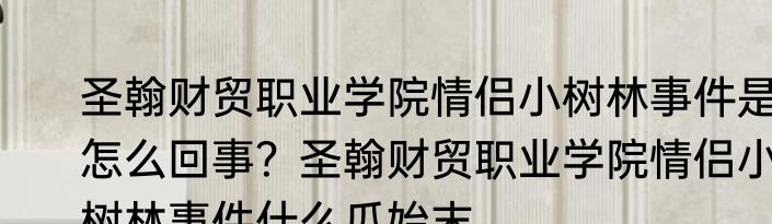 圣翰财贸职业学院情侣小树林事件是怎么回事？圣翰财贸职业学院情侣小树林事件什么瓜始末