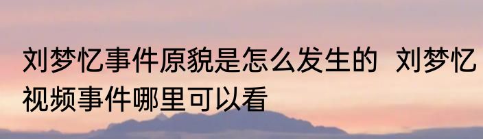 刘梦忆事件原貌是怎么发生的  刘梦忆视频事件哪里可以看