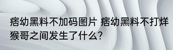 痞幼黑料不加码图片 痞幼黑料不打烊猴哥之间发生了什么？