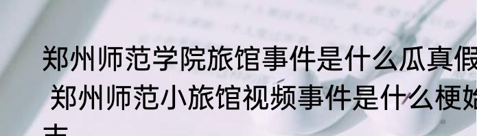 郑州师范学院旅馆事件是什么瓜真假  郑州师范小旅馆视频事件是什么梗始末