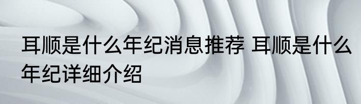 耳顺是什么年纪消息推荐 耳顺是什么年纪详细介绍
