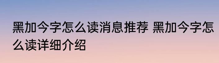 黑加今字怎么读消息推荐 黑加今字怎么读详细介绍