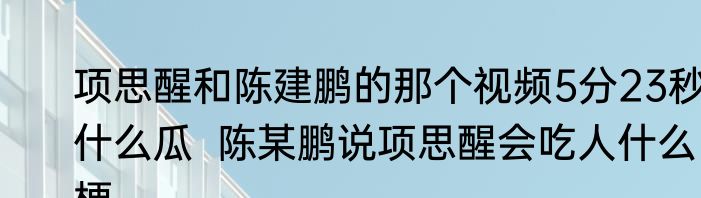 项思醒和陈建鹏的那个视频5分23秒什么瓜  陈某鹏说项思醒会吃人什么梗