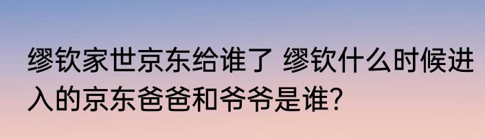 缪钦家世京东给谁了 缪钦什么时候进入的京东爸爸和爷爷是谁？