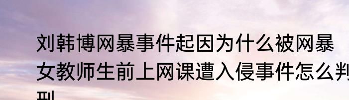 刘韩博网暴事件起因为什么被网暴  女教师生前上网课遭入侵事件怎么判刑