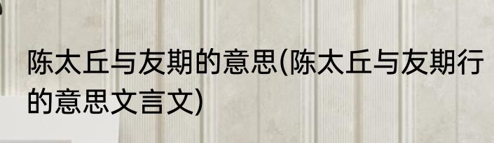 陈太丘与友期的意思(陈太丘与友期行的意思文言文)