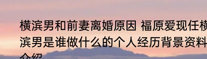 横滨男和前妻离婚原因 福原爱现任横滨男是谁做什么的个人经历背景资料介绍