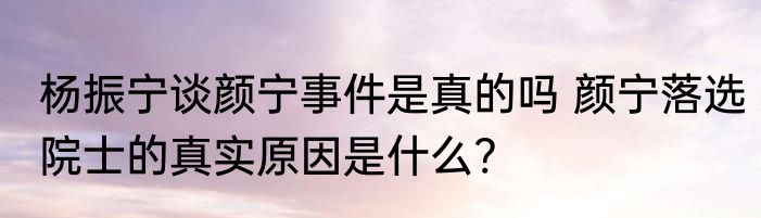 杨振宁谈颜宁事件是真的吗 颜宁落选院士的真实原因是什么?