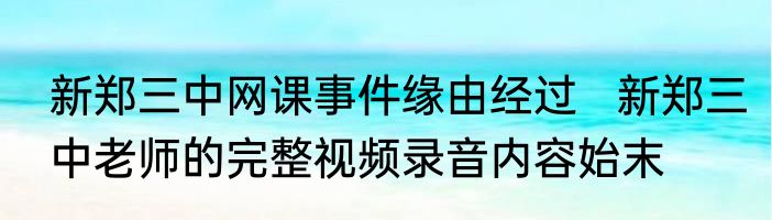 新郑三中网课事件缘由经过   新郑三中老师的完整视频录音内容始末