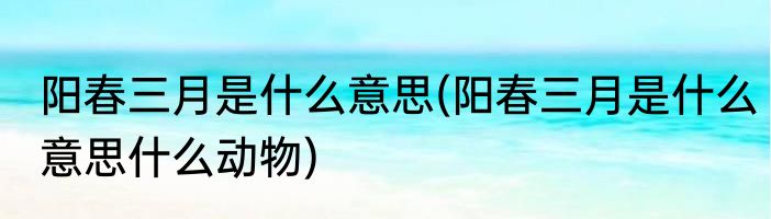阳春三月是什么意思(阳春三月是什么意思什么动物)