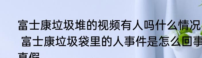 富士康垃圾堆的视频有人吗什么情况   富士康垃圾袋里的人事件是怎么回事真假