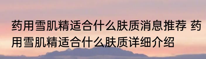 药用雪肌精适合什么肤质消息推荐 药用雪肌精适合什么肤质详细介绍
