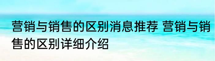 营销与销售的区别消息推荐 营销与销售的区别详细介绍
